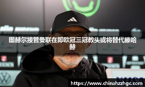 图赫尔接管曼联在即欧冠三冠教头或将替代滕哈赫